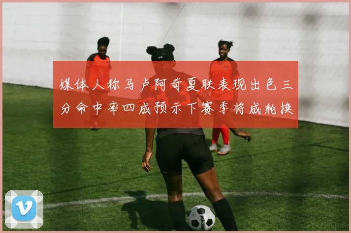 媒体人称马卢阿奇夏联表现出色三分命中率四成预示下赛季将成轮换球员