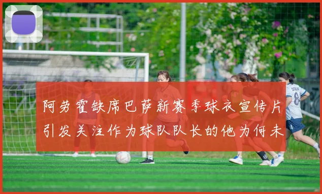 阿劳霍缺席巴萨新赛季球衣宣传片引发关注作为球队队长的他为何未现身