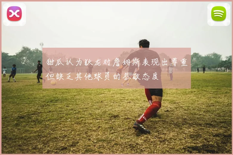 甜瓜认为狄龙对詹姆斯表现出尊重但缺乏其他球员的恭敬态度