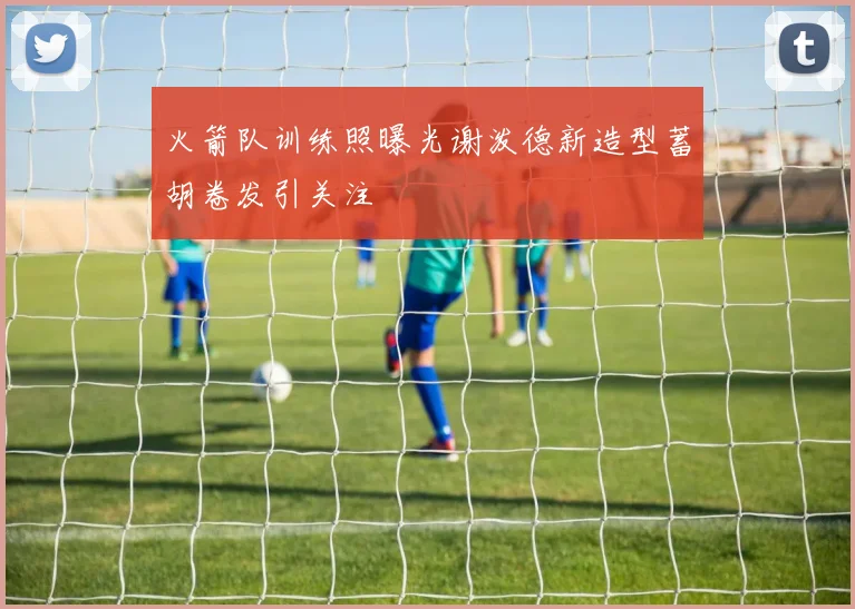 火箭队训练照曝光谢泼德新造型蓄胡卷发引关注