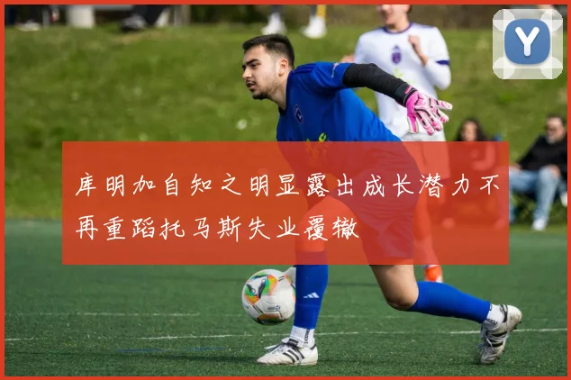 库明加自知之明显露出成长潜力不再重蹈托马斯失业覆辙