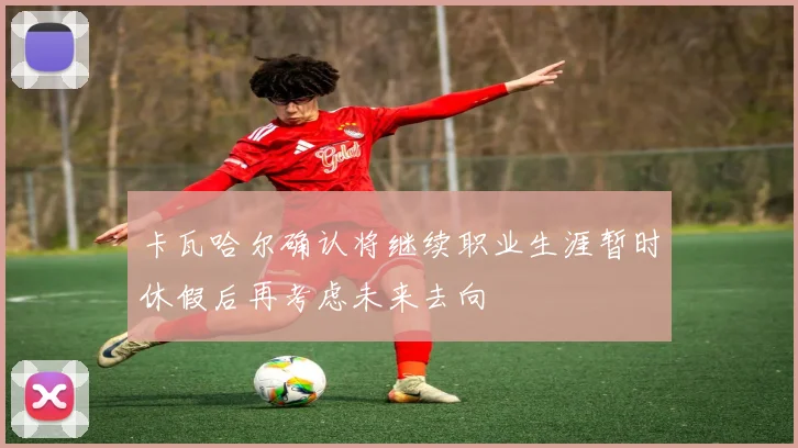 卡瓦哈尔确认将继续职业生涯暂时休假后再考虑未来去向