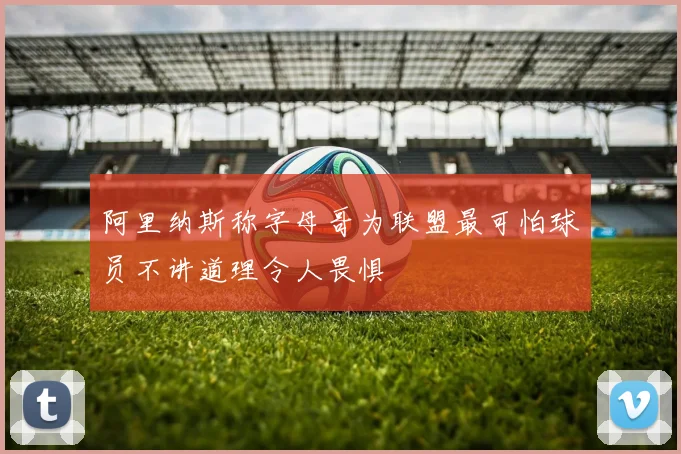 阿里纳斯称字母哥为联盟最可怕球员不讲道理令人畏惧
