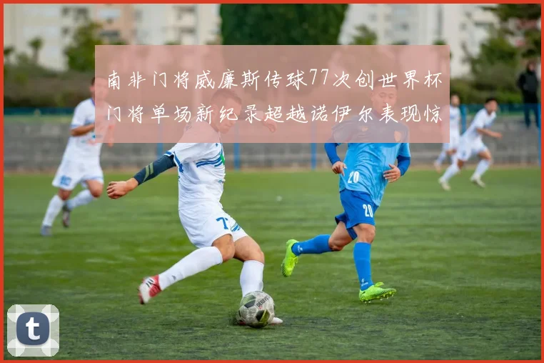 南非门将威廉斯传球77次创世界杯门将单场新纪录超越诺伊尔表现惊艳