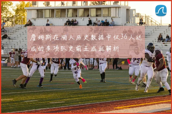 詹姆斯在湖人历史数据中仅36人达成的多项队史前五成就解析