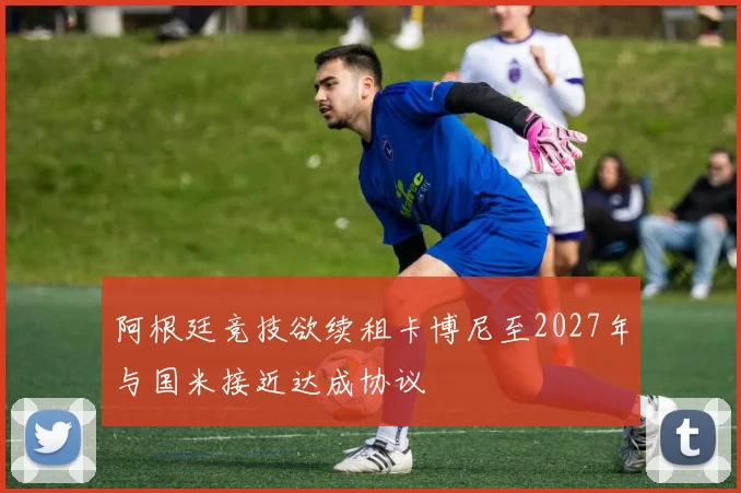 阿根廷竞技欲续租卡博尼至2027年与国米接近达成协议