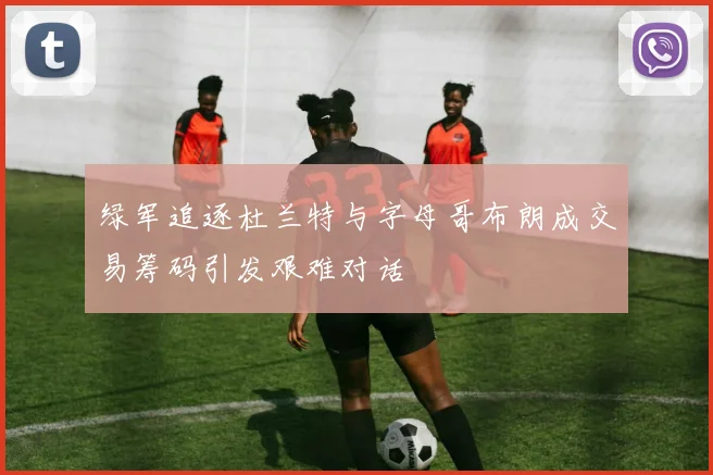 绿军追逐杜兰特与字母哥布朗成交易筹码引发艰难对话