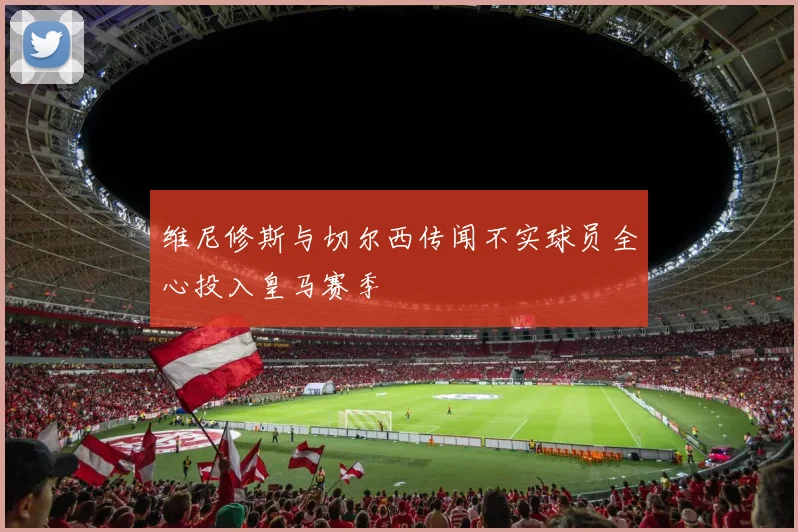 维尼修斯与切尔西传闻不实球员全心投入皇马赛季