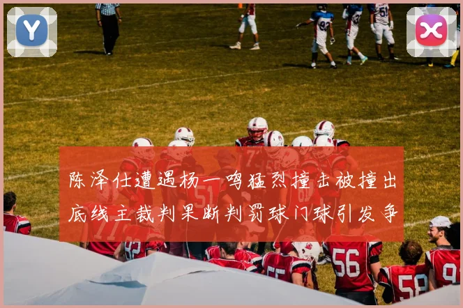 陈泽仕遭遇杨一鸣猛烈撞击被撞出底线主裁判果断判罚球门球引发争议
