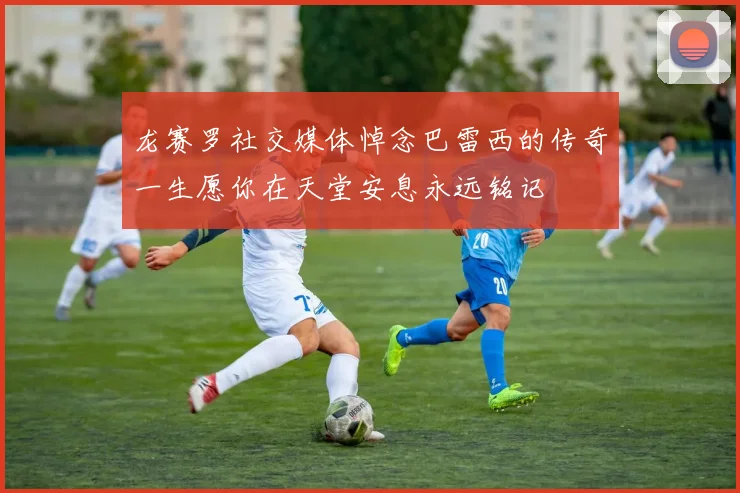 龙赛罗社交媒体悼念巴雷西的传奇一生愿你在天堂安息永远铭记