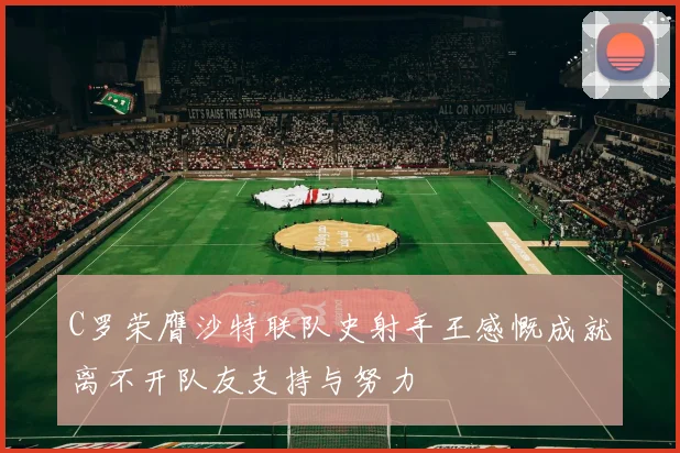 C罗荣膺沙特联队史射手王感慨成就离不开队友支持与努力