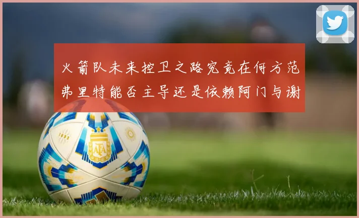 火箭队未来控卫之路究竟在何方范弗里特能否主导还是依赖阿门与谢泼德的表现