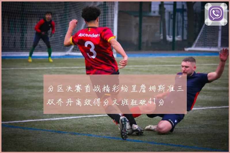 分区决赛首战精彩纷呈詹姆斯准三双乔丹高效得分文班狂砍41分