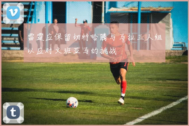 雷霆应保留切特哈腾与马拉三人组以应对文班亚马的挑战