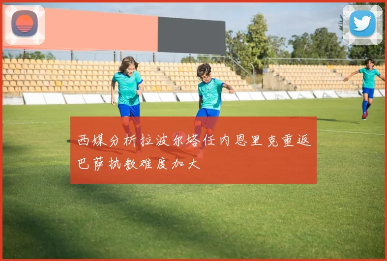 西媒分析拉波尔塔任内恩里克重返巴萨执教难度加大