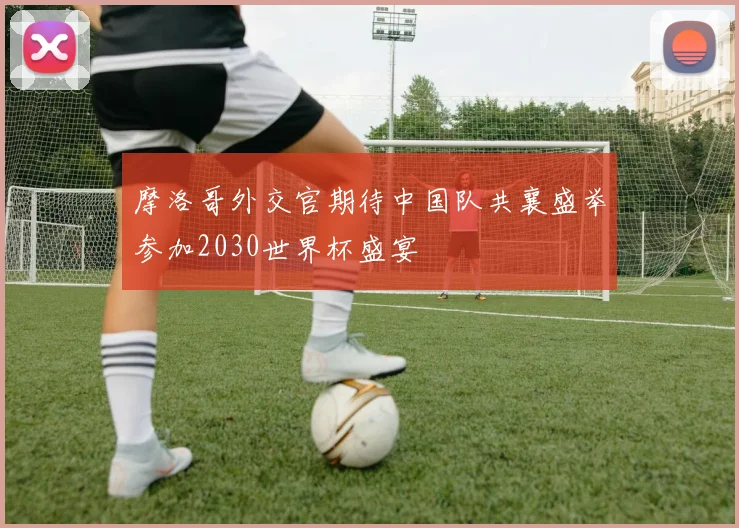 摩洛哥外交官期待中国队共襄盛举参加2030世界杯盛宴