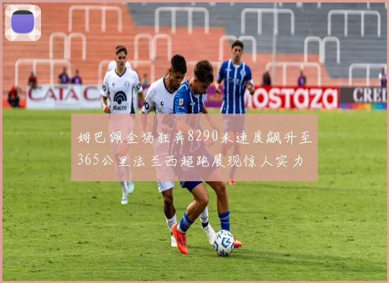 姆巴佩全场狂奔8290米速度飙升至365公里法兰西超跑展现惊人实力