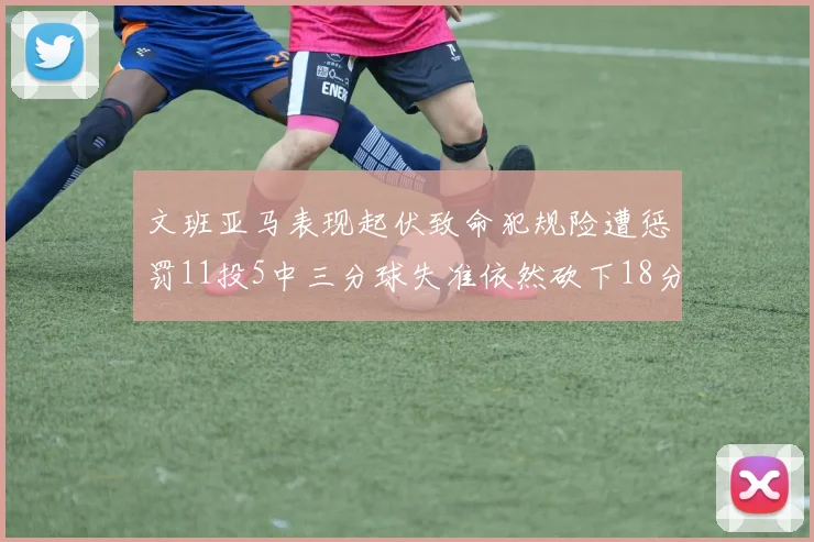 文班亚马表现起伏致命犯规险遭惩罚11投5中三分球失准依然砍下18分5板2帽
