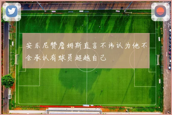 安东尼赞詹姆斯直言不讳认为他不会承认有球员超越自己