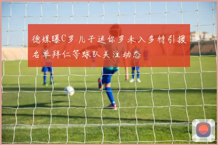 德媒曝C罗儿子迷你罗未入多特引援名单拜仁等球队关注动态