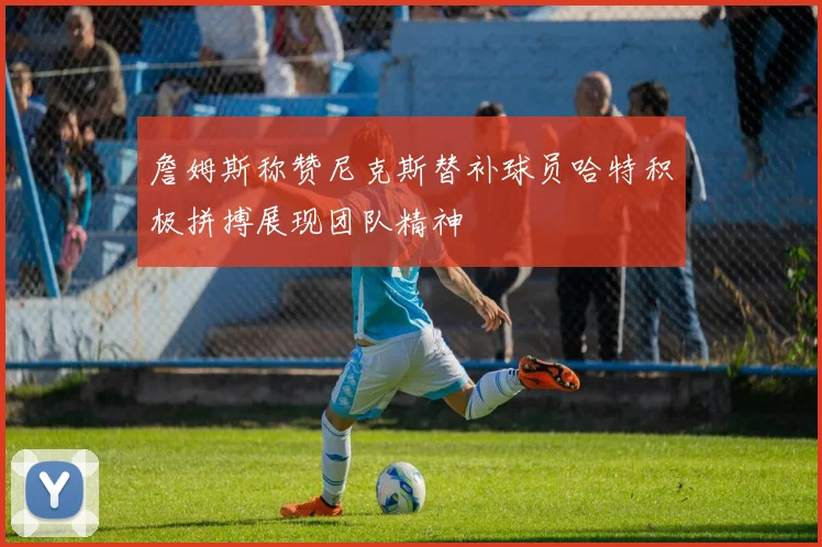 詹姆斯称赞尼克斯替补球员哈特积极拼搏展现团队精神