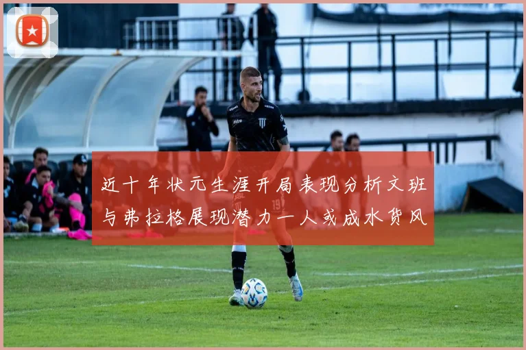 近十年状元生涯开局表现分析文班与弗拉格展现潜力一人或成水货风险