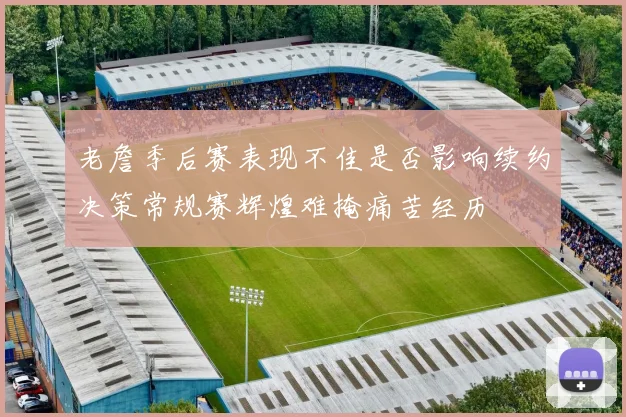 老詹季后赛表现不佳是否影响续约决策常规赛辉煌难掩痛苦经历